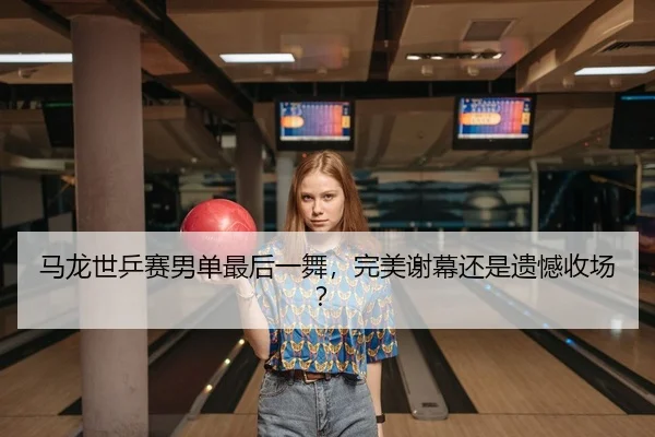 马龙世乒赛男单最后一舞，完美谢幕还是遗憾收场？